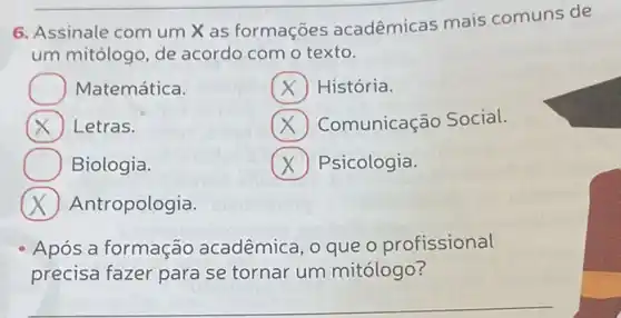 6. Assinale com um X as formações acadêmicas mais comuns de
um mitólogo, de acordo com o texto.
História.
Comunicação Social.
Matemática.
Letras.
Biologia.
Antropologia.
x Psicologia.
Após a formação acadêmica, o que o profissional
precisa fazer para se tornar um mitólogo?