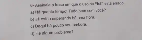 6- Assinale a frase em que o uso de "há" está errado.
a) Há quanto tempo! Tudo bem com você?
b) Já estou esperando há uma hora.
c) Daqui há pouco vou embora.
d) Há algum problema?