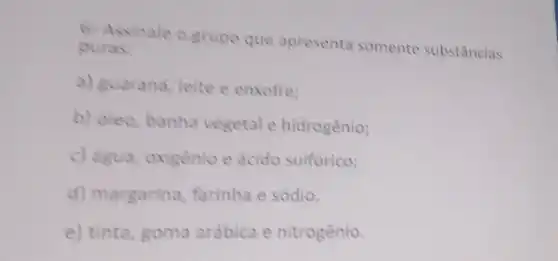 6. Assinale o grupo que apresenta somente substâncias
puras:
a) guarana, leite e enxofre;
b) oleo, banha vegetal e hidrogênio;
c) água, oxigênio e ácido sulfurico;
d) margarina farinha e sódio.
e) tinta, goma arábica e nitrogênio.