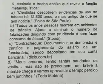 6. Assinale o trecho abaixo que revela a função
metalinguística:
a) "Cientistas descobrem evidências de uso do
tabaco há 12.300 anos o mais antigo de que se
tem noticia." (Folha de São Paulo)
b) "Todos os anos pessoas morrem em acidentes
de trânsito. Ajude a diminuir o número de
fatalidades dirigindo com prudência e sem fazer
consumo de álcool." (Stoodi)
c) "Contracheque: Documento que demonstra e
certifica o pagamento do salário de um
funcionário, sendo depositado em sua conta
bancária." (dicio.com br)
d) "Meus amores, tenho tantas saudades de
vocês __ mas não se preocupem em breve a
mamãe chega e vamos aproveitaro tempo perdido
bem juntinhos." (Toda Matéria)