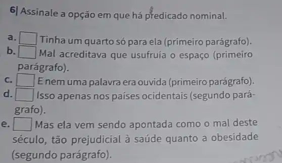 6) Assinale a opção em que há predicado nominal.
a. square  Tinha um quarto só para ela (primeiro parágrafo).
b. square  Mal acreditava que usufruía o espaço (primeiro
parágrafo).
c. square  E nem uma palavra era ouvida (primeiro parágrafo).
d square  Isso apenas nos países ocidentais (segundo pará-
grafo).
square  Mas ela vem sendo apontada como o mal deste
século, tão prejudicial à saúde quanto a obesidade