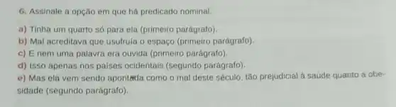 6. Assinale a opção em que há predicado nominal.
a) Tinha um quarto só para ela (primeiro parágrafo)
b) Mal acreditava que usufruía o espaço (primeiro parágrafo).
c) E nem uma palavra era ouvida (primeiro parágrafo)
d) Isso apenas nos países ocidentais (segundo parágrafo).
e) Mas ela vem sendo aponteda como o mal deste século , tão prejudicial à saúde quanto a obe-
sidade (segundo parágrafo).