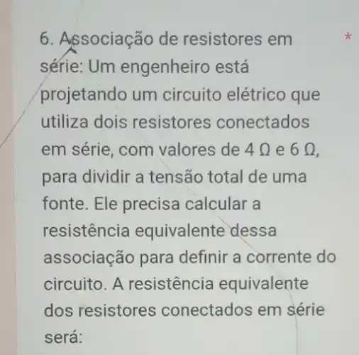 6. Associação de resistores em
série: Um engenheiro está
projetando um circuito elétrico que
utiliza dois resistores conectados
em série, com valores de 4Omega  e 6Omega 
para dividir a tensão total de uma
fonte. Ele precisa calcular a
resistencia equivalente dessa
associação para definir a corrente do
circuito. A resistencia equivalente
dos resistores conectados em série
será: