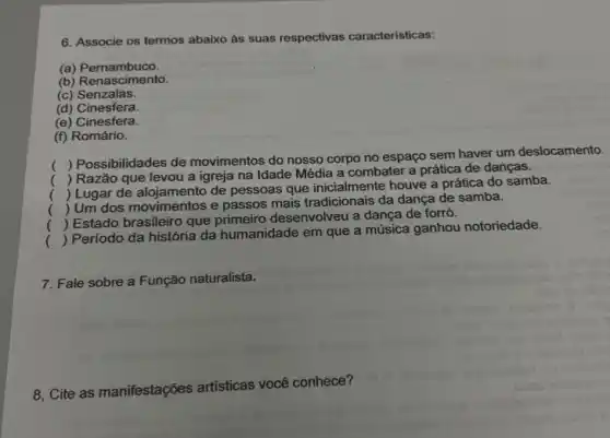 6. Associe os termos abaixo as suas respectivas características:
(a) Pernambuco.
(b) Renascimento.
(c) Senzalas.
(d) Cinesfera.
(e) Cinesfera.
(f) Romário.
(
) Possibilidades de movimentos do nosso corpo no espaço sem haver um deslocamento.
(
) Razão que levou a igreja na Idade Média a combater a prática de danças.
()
 Lugar de alojamento de pessoas que houve a prática do samba.
()
 Um dos movimentos e passos mais tradicionais da dança de samba.
.
()
 Estado brasileiro que primeiro desenvolveu a dança de forró.
.
()
 Período da história da humanidade em que a música ganhou notoriedade.
7. Fale sobre a Função naturalista.
8, Cite as manifestações artisticas você conhece?