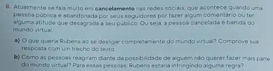 6. Atualmente se fala muito em cancelamento nas redes sociais, que acontece quando uma
pessoa pública é abandonada por seus seguidores por fazer algum comentário ou ter
alguma atitude que desagrada a seu público Ou seja, a pessoa cancelada é banida do
mundo virtual.
a) que queria Rubens ao se desligar completamente do mundo virtual?Comprove sua
resposta com um trecho do texto.
b) Como as pessoas reagiram diante da possibilidade de alguém não querer fazer mais parte
do mundo virtual? Para essas pessoas, Rubens estaria infringindo alguma regra?