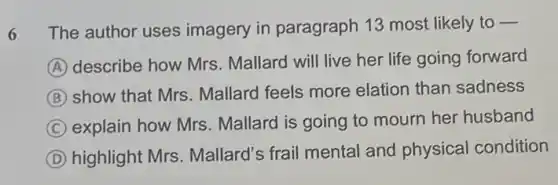 6 The author uses imagery in paragraph 13 most likely to -
A
describe how Mrs . Mallard will live her life going forward
B
show that Mrs . Mallard feels more elation than sadness
C explain how Mrs . Mallard is going to mourn her husband
D highlight Mrs Mallard's frail mental and physical condition