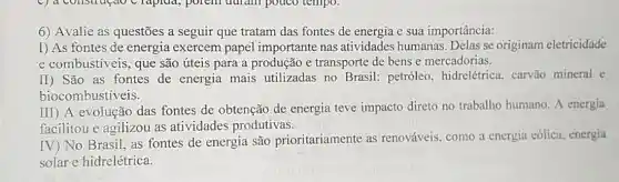 6) Avalie as questões a seguir que tratam das fontes de energia e sua importância:
I) As fontes de energia exercem papel importante nas atividades humanas Delas se originam eletricidade
e combustiveis, que são úteis para a produção e transporte de bens e mercadorias.
II) São as fontes de energia mais utilizadas no Brasil:petróleo, hidrelétrica . carvão mineral e
biocombustiveis.
III) A evolução das fontes de obtenção de energia teve impacto direto no trabalho humano. A energia
facilitou e agilizou as atividades produtivas.
IV) No. Brasil, as fontes de energia são prioritariamente as renováveis, como a energia eólica, energia
solar e hidrelétrica.