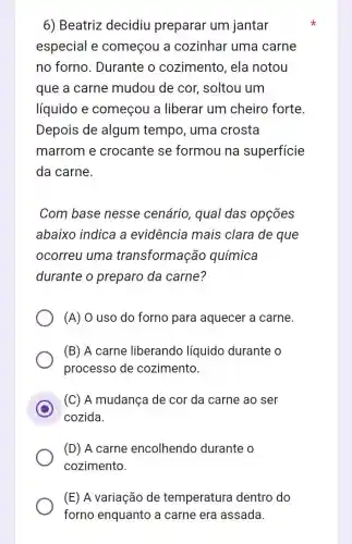 6) Beatriz decidiu preparar um jantar
especial e começou a cozinhar uma carne
no forno. Durante o cozimento, ela notou
que a carne mudou de cor,soltou um
líquido e começou a liberar um cheiro forte.
Depois de algum tempo, uma crosta
marrom e crocante se formou na superficie
da carne.
Com base nesse cenário, qual das opçōes
abaixo indica a evidência mais clara de que
ocorreu uma transformação química
durante o preparo da carne?
(A) O uso do forno para aquecer a carne.
(B) A carne liberando líquido durante o
processo de cozimento.
C
cozida.
(C) A mudança de cor da carne ao ser
(D) A carne encolhendo durante o
cozimento.
(E) A variação de temperatura dentro do
forno enquanto a carne era assada