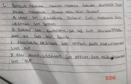 6. Berikut adalah nama-nama tokoh Quralsy Yans diasak Memeruk isiam deh alu Bakar
A. umar bin khattab zubair bin awwam dan utsman bin 'affan
B. Zubair bin awwam isa'ad bin abiwaq9ash dan ali bin abi taliil
c. tharhah utsuman bin affan, dan abdurahman bin auf
D. abu lahab, utswan lin affan, dan abdujahmal bin 'quf
SIDU