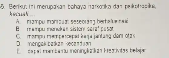 6. Berikut ini merupakan bahaya narkotika dan psikotropika
kecuali __
A. mampu mambuat seseorang berhalusinas!
B. mampu menekan sistem sara? pusat
C. mampu mempercepat kerja jantung dam otak
D. mengakibatkar kecanduan
E. dapat mambantu meningkatkan kreativitas belajar