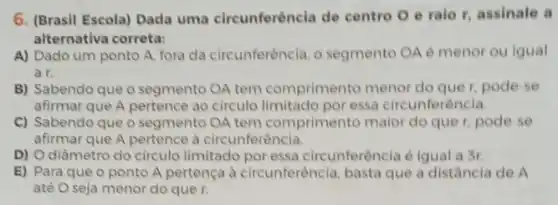 6. (Brasil Escola) Dada uma circunferêncla de centro O e ralo r, assinale a
alternativa correta:
A) Dado um ponto A. fora da circunferência o segmento OA é menor ou igual
a r.
B) Sabendo que o segmento OA tem comprimento menor do quer, pode-se
afirmar que A pertence ao circulo limitado por essa circunferència
C) Sabendo que o segmento OA tem comprimento maior do que r, pode-se
afirmar que A pertence là circunferência.
D) O diâmetro do circulo limitado por essa circunferência é iqual a Sr.
E) Para que o ponto A pertença à circunferència, basta que a distância de A
até O seja menor do que r.