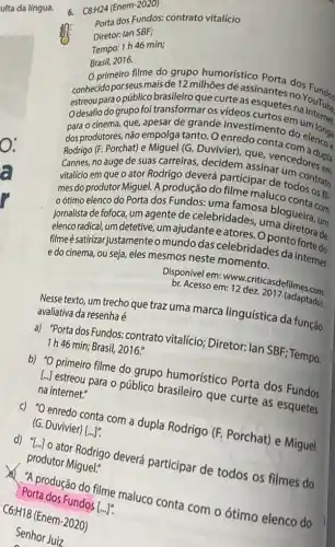 6. C8:H24 (Enem-2020)
Porta dos Eundos: contrato vitalício
Diretor: lan SBF;
Tempo: 1h46 min;
Brasil, 2016.
primeiro filme do grupo humorístico nantes dos Fundos
conhecido por seusmais de 12 milhões de assinantes no
estreou para opúblico brasileiro que curte as esquetes na
Odesafio do grupo foi transformar os vídeos curtos emuntemet
para o cinema, que apesar de grande envestimento do elences
dos produtores, nào empolge tanto. O enredo conta
Rodrigo (F. Porchat) e Miquel (G. Duvivier), que vencedore upla
Cannes, no auge de suas carreiras, decidem assinar um
vitalício em que 0 ator Rodrigo deverá participar de todos to
mes do produtor Miguel A produção do filme maluco
oótimo elenco do Porta dos Fundos: uma famosa blogueiracom
jornalista de fofoca, um agente de celebridades uma diretra, um
elencoradical, um detetive ,um ajudante eatores Oponto fortade
filmeésatirizar justamente o mundo das celebridades da internet
e do cinema, ou seja, eles mesmos neste momento.
Disponível em: www.criticasd efilmes.com.
br. Acesso em: 12 dez. 2017 (adaptado)
Nesse texto, um trecho que traz uma marca linguística da função
avaliativa da resenha é
a) "Porta dos Fundos:contrato vitalício; Diretor;lan SBF; Tempo:
1h 46 min; Brasil, 2016.
b) "O primeiro filme do grupo humorístico Porta dos Fundos
[ldots ]
estreou para o público brasileiro que curte as esquetes
na internet."
c) "O enredo conta com a dupla Rodrigo (F. Porchat) e Miguel
(G. Duvivier) [ldots ]'
d) ''[ldots ]
- ator Rodrigo deverá participar de todos os filmes do
produtor Miguel."
A produção do filme maluco conta com o ótimo elenco do
Porta dos Fundos [...].
C6:H18 (Enem-2020)
Senhor Juiz