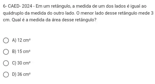 6- CAED-2024-Em um retângulo, a medida de um dos lados é igual ao
quádruplo da medida do outro lado. O menor lado desse retângulo mede 3
cm. Qual é a medida da área desse retângulo?
A) 12cm^2
B) 15cm^2
C) 30cm^2
D) 36cm^2