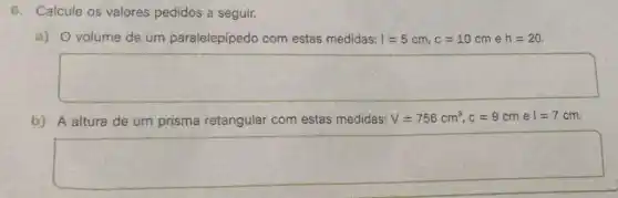 6. Calcule os valores pedidos a seguir.
a) O volume de um paralelepípedo com estas medidas: I=5cm,c=10cm e h=20
square 
b) A altura de um prisma retangular com estas medidas: V=756cm^3,c=9cm e I=7cm
square