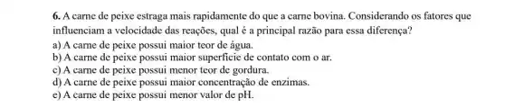 6. A carne de peixe estraga mais rapidamente do que a carne bovina Considerando os fatores que
influenciam a velocidade das reações qual é a principal razão para essa diferença?
a) A carne de peixe possui maior teor de água.
b) A carne de peixe possui maior superficie de contato com o ar.
c) A carne de peixe possui menor teor de gordura.
d) A carne de peixe possui maior concentração de enzimas.
e) A carne de peixe possui menor valor de pH.