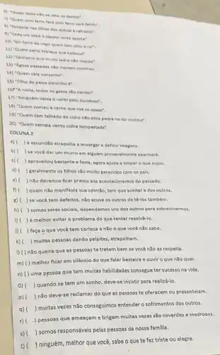 6) "Cavalo dado nilo se othe os dentes".
7) "Quem com ferro fere com ferro serd ferido".
a) "Pimenta nos olhos dos outros a refresco".
9) "Cada um sabe o sapato onde aperta"
10) "Em terra de cego quem tem olho e reit
11) "Quem pariu Mateus que balance".
12) "Cachorro que muito ladra nǎo morde".
13) "Aguas passadas nilo movem moinhos
14) "Quem cala consente".
15) "Filho de pelxe pelxinho é".
167"A noite, todos os gatos sllo pardos".
17) "Ninguém delxa o certo pelo duvidoso".
18) "Quem comeu a carne que roa os ossos".
19) "Quem tem telhado de vidro nllo atira pedra no do vizinho".
20) "Quem semela vento colhe tempestade".
COLUNA 2
a)
) a escuridio atrapalha enxergar e definir imagens.
b)
) se vocé der um murro em alguém provavelmente apanhará.
c)
) aproveltou bastante a festa agora ajude a limpar o que sujou.
d) ) geralmente os filhos são multo parecidos com os pals.
e) ) não devemos flcar presos aos acontecimentos do passado.
f) ) quem não manifesta sua opinião, tem que aceltar a dos outros.
8) ) se você tem defeltos não acuse os outros de té-los também.
h) ) somos seres socials dependemos uns dos outros para sobrevivermos.
i) ( ) é melhor evitar o problema do que tentar resolve-lo.
j) ( ) faça o que você tem certeza e nǎo o que você nǎo sabe.
k) ( ) multas pessoas dando palpites atrapalham.
I) () não queira que as pessoas te tratem bem se você não as respelta.
m) () melhor ficar em silêncio do que falar besteira e ouvir o que nǎo quer.
n) () uma pessoa que tem multas habilidades consegue ter sucesso na vida.
0)
) quando se tem um sonho, deve-se insistir para realizá-lo.
p) (
) não deve-se reclamar do que as pessoas te oferecem ou presenteiam.
q) ()
 muitas vezes não conseguimos entender o sofrimentos dos outros.
r)
.) pessoas que ameaçam e brigam muitas vezes são covardes e medrosos.
s) ()
 somos responsáveis pelas pessoas da nossa familla.
t) ()
ninguém, melhor que você, sabe o que te faz triste ou alegre.