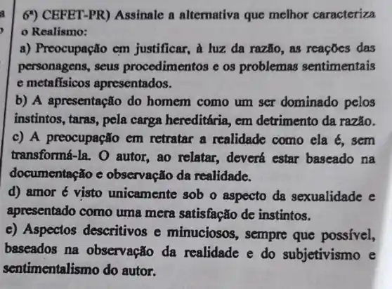 6') CEFET-PR)Assinale a alternative que melhor caracteriza
Realismo:
a) Preocupação cm justificar, à luz da razão, as reações das
personagens, seus procedimentos e os problemas sentimentais
e metafisicos apresentados.
b) A apresentação do homem como um scr dominado pelos
instintos, taras, pela carga hereditária, em detrimento da razão.
c) A preocupação em retratar a realidade como ela é, sem
transformá-la. O autor, ao relatar., deverá estar baseado na
documentação e observação da realidade.
d) amor é visto unicamente sob o aspecto da sexualidade e
apresentado como uma mera satisfação de instintos.
e) Aspectos descritivos e minuciosos, sempre que possível,
baseados na observação da realidade e do subjetivismo e
sentimentalismo do autor.