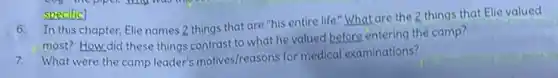 6. In this chapter Elie names 2 things that are "his entire life."What are the 2 things that Elie valued
most? How did these things contrast to what he valued before entering the camp?
7.What were the camp leader's motives/reasons for medical examinations?
specific]