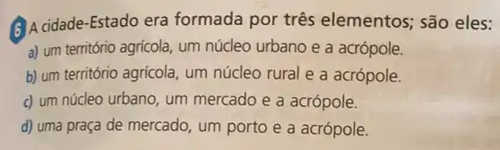 6) A cidade-Estado era formada por três elementos; são eles:
a) um território agrícola um núcleo urbano e a acrópole.
b) um território agrícola , um núcleo rural e a acrópole.
c) um núcleo urbano , um mercado e a acrópole.
d) uma praça de mercado, um porto e a acrópole.