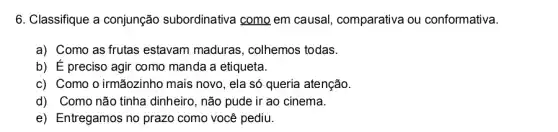 6. Classifique a conjunção subordinativa como em causal comparativa ou conformativa
a) Como as frutas estavam maduras , colhemos todas.
b) É preciso agir como manda a etiqueta.
c) Como o irmãozinho mais novo, ela só queria atenção.
d) Como não tinha dinheiro, não pude ir ao cinema.
e) Entregamos no prazo como você pediu.