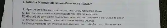 6. Como a branquitude se manifesta na sociedade?
A) Apenas através de eventos culturais como festivais e shows.
B) De maneira invisivel, sem impactc nas estruturas sociais.
Através de privilégios que influenciam práticas discursos e estruturas de poder.
D) Somente em áreas rurais, sem afetar centros urbanos.
E) Exclusivamente em interações individuais, sem relação com politicas sociais