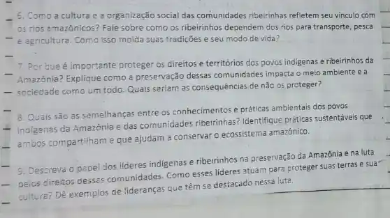 6. Como a cultura e a organização social das comunidades ribeirinhas refletem seu vínculo com
os rios amazônicos? Fale sobre como os ribeirinhos dependem dos rios para transporte , pesca
- e agricultura . Como isso molda suas tradições e seu modo de vida?
7. Por que é importante proteger os direitos e territórios dos povos indigenas e ribeirinhos da
Amazônia ? Explique como a preservação dessas comunidades impacta o meio ambiente e a
- sociedade como um todo.Quais seriam as consequências de não os proteger?
8. Quais são as semelhanças entre os conhecimentos e práticas ambientais dos povos
- indigenas da Amazônia e das comunidades ribeirinhas?Identifique práticas sustentáveis que
ambos compa rtilham e que ajudam a conservar o ecossistema amazônico.
cultura? Dê exemplos de lideranças