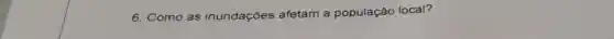 6. Como as inundações afetam a população local?