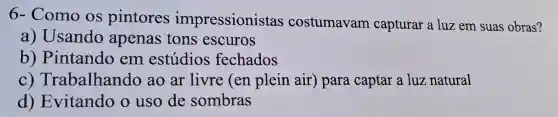 6- Como os pintores impressionistas costumavam capturar a luz em suas obras?
a) Usando apenas tons escuros
b)Pintando em estúdios fechados
C)Trabalhando ao ar livre (en plein air ) para captar a luz natural
d)Evitando o uso de sombras