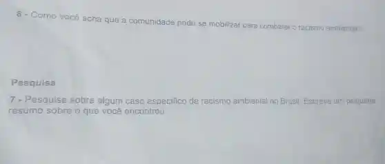 6 - Como você a
acha que a comunidade pode
se mobilizar para combater o racismo ambiental?
Pesquisa
7 - Pesquise sobre algum caso especifico ifico de racismo ambiental no Brasil. Escreva um pequeno
resumo sobre o que você encontrou