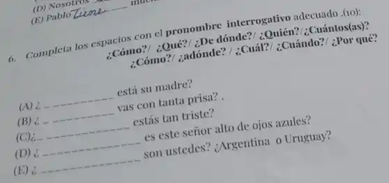 6. Completa los espacios con el pronombre interrogativo adecuado .(10):
:Cómo?/ ¿Qué?;De dónde?/ :Quién?/; Cuántos(as)?
¿Cómo?/ zadónde? /;Cuál?/ ¿Cuándo?/ ¿Por qué?
(A) c
__
está su madre?
(B) c
__
vas con tanta prisa? .
(C)
__
estás tan triste?
(D) c.
__
es este señor alto de ojos azules?
(E) c.
__
son ustedes ? ¿Argentina o Uruguay?