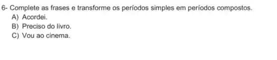 6- Complete as frases e transforme os periodos simples em períodos compostos.
A) Acordei.
B) Preciso do livro.
C) Vou ao cinema.