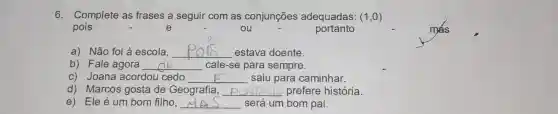 6. Complete as frases a seguir com as conjunções adequadas: (1,0)
pois	e	ou	portanto
a) Não foi à escola, __ estava doente.
b) Fale agora __ cale-se para sempre.
c) Joana acordou cedo __ saiu para caminhar.
d) Marcos gosta de Geografia, __ prefere história.
e) Ele é um bom filho, __ será um bom pai.