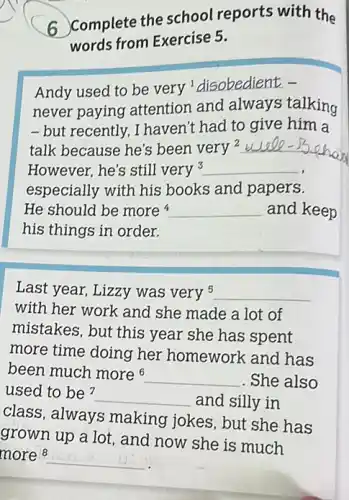 6 Complete the school reports with the
words from Exercise 5.
Andy used to be very'disobedient -
never paying attention and always talking
-but recently, I haven't had to give him a
talk because he's been very 2 __
However, he's still very3 __
especially with his books and papers.
He should be more __ and keep
his things in order.
Last year, Lizzy was very 5 __
with her work and she made a lot of
mistakes, but this year she has spent
more time doing her homework and has
been much more6 __ . She also
used to be? __ and silly in
class, always making jokes, but she has
grown up a lot , and now she is much
more 8 __