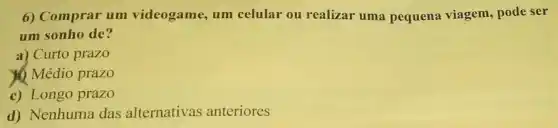 6) Comprar um videogame, um celular ou realizar uma pequena viagem , pode ser
um sonho de?
a) Curto prazo
Médio prazo
c) Longo prazo
d) Nenhuma das alternativas anteriores