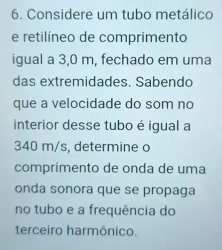 6. Con side re um tu bo met alico
e ret ilineo de comp riment o
iqual a 3,0 m, f echad o em u ma
das ext remid ades .Sabe ndo
que a v eloci dade do so m no
interior dess e tubo e igu al a
340m/s , deter mine o
compr imento de on da de uma
onda so nora q ue se p ropaga
no tub oeafr equê n cia do