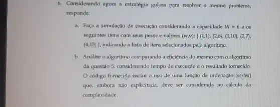 6. Considerando agora a estratégia gulosa para resolver o mesmo problema,
responda:
a. Faça a simulação de execução considerando a capacidade W=6 e os
seguintes itens com seus pesos e valores (w,v):{ (1,1),(2,6),(3,10),(2,7)
(4,13)}  indicando a lista de itens selecionados pelo algoritmo.
b. Análise o algoritmo comparando a eficiência do mesmo com o algoritmo
da questão 5, considerando tempo de execução e o resultado fornecido.
código fornecido inclui o uso de uma função de ordenação (sorted)
que, embora não explicitada, deve ser considerada no cálculo da
complexidade.