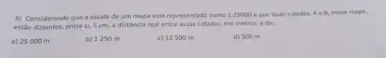 6) Considerando que a escala de um mapa está representada como 1:25000 e que duas cidades A e B, nesse mapa,
estão distantes, entre si 5 cm, a distância real entre essas cidades em metros, é de:
a) 25000 m
b) 1250 m
c) 12500 m
d) 500 m