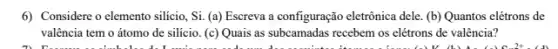 6) Considere o elemento silicio, Si. (a) Escreva a configuração eletrônica dele (b) Quantos elétrons de
valência tem o átomo de silício. (c) Quais as subcamadas recebem os elétrons de valência?