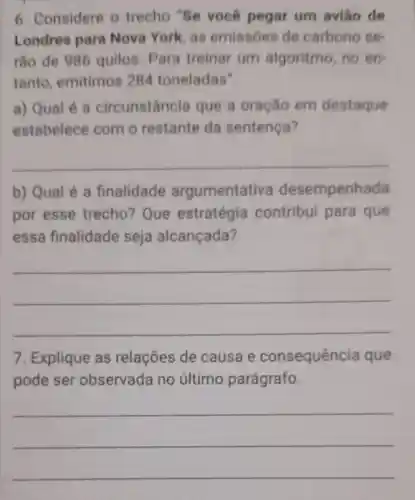 6. Considere o trecho "Se você pegar um aviǎo de
Londres para Nova York, as emissóes de carbono se-
rão de 986 quilos. Para treinar um algoritmo, no en
tanto emitimos 284 toneladas".
a) Qual é a circunstância que a oração em destaque
estabelece com o restante da sentença?
__
b) Qual é a finalidade argumentativa desempenhada
por esse trecho? Que estratégia contribui para que
essa finalidade seja alcançada?
__
7. Explique as relações de causa e consequência que
pode ser observada no último parágrafo.
__