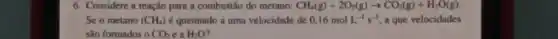 6. Considere a reação para a combustão do metano: CH_(4)(g)+2O_(2)(g)arrow CO_(2)(g)+H_(2)O(g)
Se o metano (CH_(4)) é queimado a uma velocidade de 0,16molL^-1s^-1 a que velocidades
são formados o CO_(2) e a H_(2)O