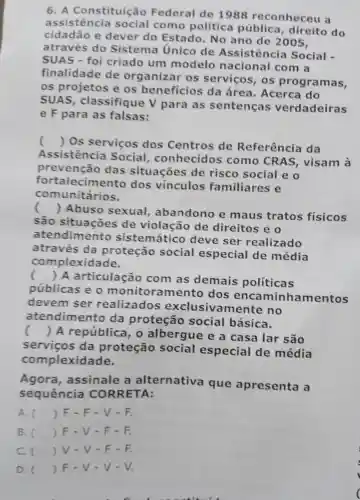 6. A Constituição Federal de 1988 reconhece là
assistência como política pública , direito do
cidadão e dever do Estado .No ano de 2005.
através do Sistema Unico de Assistência Social -
SUAS - foi criado um modelo nacional com a
finalidade de organizar os servicos , os programas,
os projetos e os beneficios da área . Acerca do
SUAS classifique v para as sentenças verdadeiras
e F para as falsas:
()
 Os servicos dos Centros de Referência da
Assistência Social , conhecidos como CRAS , visam là
prevenção das situações de risco social eo
fort alecimento dos vinculos familiares e
comunitários.
(
)Abuso sexual , ab andono e maus tratos fisicos
são de violação de direitos eo
atendimento sistemático deve ser realizado
através da proteção social especial de média
complexid ade.
(
) A articulaçã com as demais políticas
públicas eo monitoramento dos enca minha mentos
devem ser realizados exclusiv amente no
atendimento da proteção social básica.
() A república 1, 0 albergue ea casa lar são
servicos da proteção social especial de média
complexidade.
Agora , assinale a alternativa que apresenta a
sequência CORRETA:
A. () F-F - V-F.
B. () F - V-F-F.
C. () V.V-F-F.
D. () F.v-v - V.