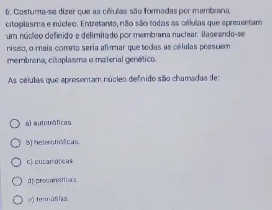 6. Costuma-se dizer que as células são formadas por membrana,
citoplasma e núcleo. Entretanto não são todas as células que apresentam
um núcleo definido e delimitado por membrana nuclear Baseando-se
nisso, o mais correto seria afirmar que todas as células possuem
membrana, citoplasma e material genético.
As células que apresentam núcleo definido são chamadas de:
a) autotróficas.
b) heterotróficas.
c) eucarióticas.
d) procarióticas.
e) termófilas.