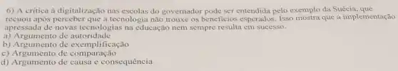 6) A critica à digitalização nas do governador pode ser entendida pelo exemplo da Suécia , que
recuou após a tecnologia não trouxe os beneficios esperados . Isso mostra que a implementação
apressada de novas tecnologias na educação nem sempre resulta em sucesso.
a) Argumento de autoridade
b) Argumento de exemplificação
c) Argumento de comparação
d) Argumento de causa e consequência