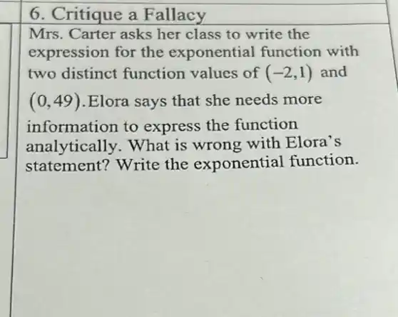 6. Critique a Fallacy
Mrs. Carter asks her class to write the
expression for the exponential function with
two distinct function values of (-2,1) and
(0,49) .Elora says that she needs more
information to express the function
analytically. What is wrong with Elora's
statement? Write the exponential function.