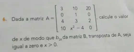 6. Dada a matriz A = A=[} 3&10&20 0&1&0 4&3&2 10&x^2-4&0 ] calcule o valor
de x de modo que b_(24)
da matriz B transposta de A , seja
igual a zero e
xgt 0