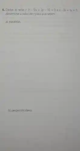 6. Dadas as retas r: (t-5)x+2y-10=0 e s: -3x+ty=0
determine o valor de t para que sejam
a) paralelas.
b) perpendiculares.