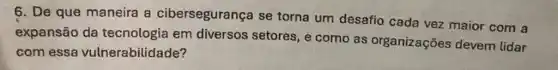 6. De que maneira a cibersegurança se torna um desafio cada vez maior com a
expansão da tecnologia em diversos setores, e como as organizações devem lidar
com essa vulnerabilidade?