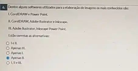 6. Dentrealgurs softwares utilizados para a elaboraçãode imagens os mais conhecidos sáo:
1. CorelDRAWe Power Point.
II. CoreIDRAW, Adobellustratore Inkscape.
III. Adobe llustrator, Inkscape Power Point.
Estão corretas as alternativas:
lell.
Apenas III.
Apenas L
Apenas II.
I, IIe III.