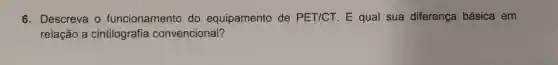 6. Descreva o funcionamento do equipamento de PET/CT E qual sua diferença básica em
relação a cintilografia convencional?