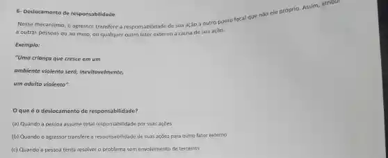 6- Deslocamento de responsabilidade
Nesse mecanismo , o agressor transfere a responsabilidade de sua ação a outro ponto focal que não ele próprio Assim, atribul
a outras pessoas ou ao meio, ou qualquer outro fator externo a causa de sua ação.
Exemplo:
"Uma criança que cresce em um
ambiente violento será inevitavelmente,
um adulto violento"
Oque éo deslocamento de responsabilidade?
(a) Quando a pessoa assume total responsabilidade por suas ações
(b) Quando o agressor transfere a responsabilidade de suas ações para outro fator externo
(c) Quando a pessoa tenta resolver o problema sem envolvimento de terceiros